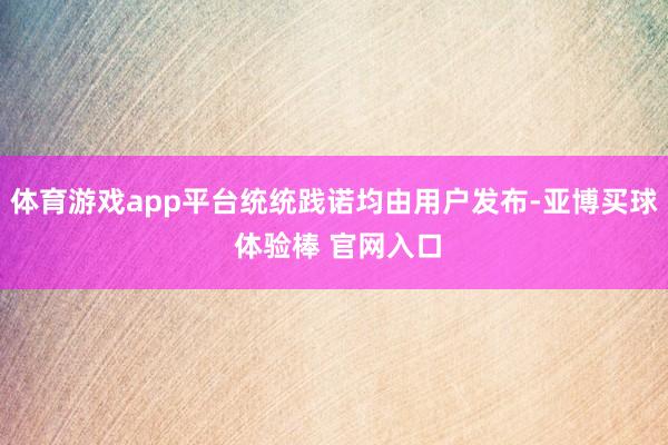 体育游戏app平台统统践诺均由用户发布-亚博买球 体验棒 官网入口