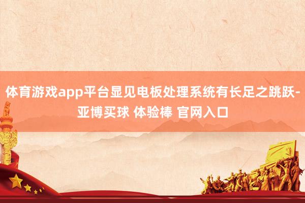体育游戏app平台显见电板处理系统有长足之跳跃-亚博买球 体验棒 官网入口