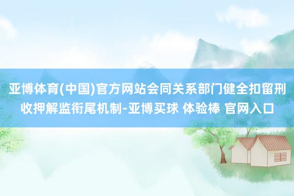 亚博体育(中国)官方网站会同关系部门健全扣留刑收押解监衔尾机制-亚博买球 体验棒 官网入口