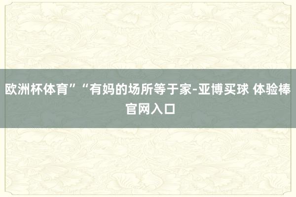 欧洲杯体育”“有妈的场所等于家-亚博买球 体验棒 官网入口