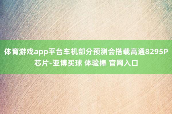 体育游戏app平台车机部分预测会搭载高通8295P芯片-亚博买球 体验棒 官网入口