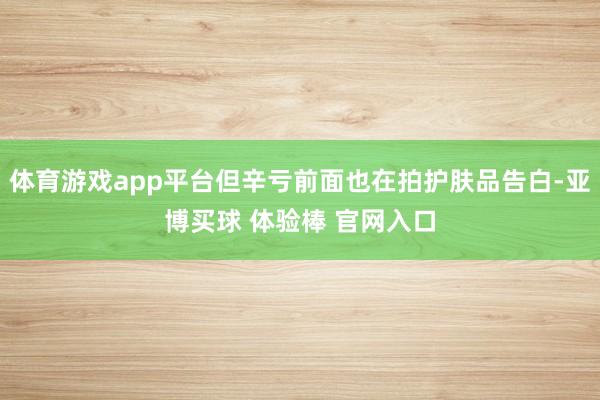 体育游戏app平台但辛亏前面也在拍护肤品告白-亚博买球 体验棒 官网入口