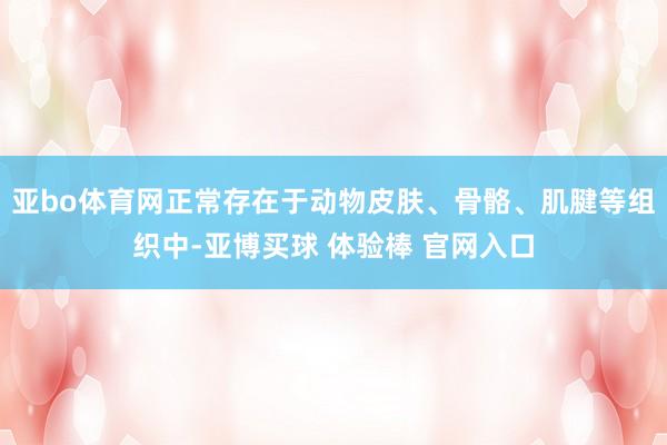 亚bo体育网正常存在于动物皮肤、骨骼、肌腱等组织中-亚博买球 体验棒 官网入口