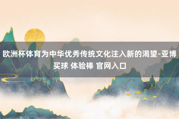 欧洲杯体育为中华优秀传统文化注入新的渴望-亚博买球 体验棒 官网入口