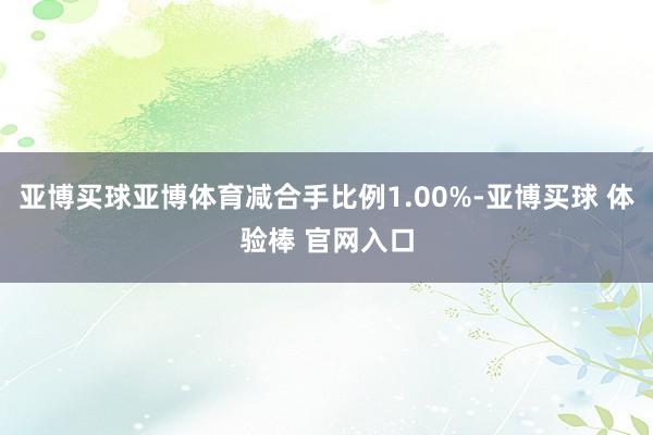 亚博买球亚博体育减合手比例1.00%-亚博买球 体验棒 官网入口