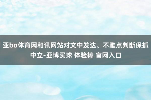亚bo体育网和讯网站对文中发达、不雅点判断保抓中立-亚博买球 体验棒 官网入口