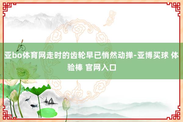 亚bo体育网走时的齿轮早已悄然动掸-亚博买球 体验棒 官网入口