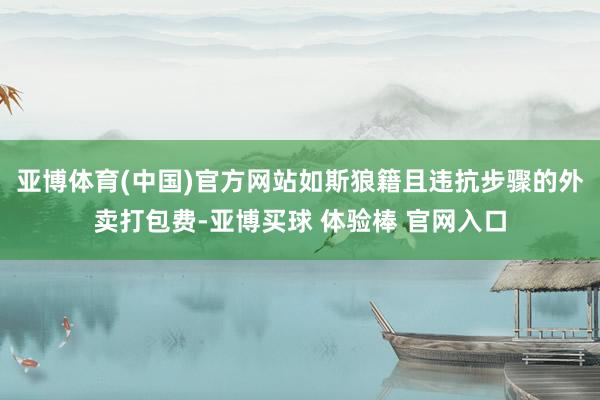 亚博体育(中国)官方网站如斯狼籍且违抗步骤的外卖打包费-亚博买球 体验棒 官网入口