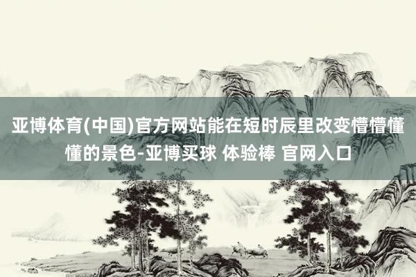 亚博体育(中国)官方网站能在短时辰里改变懵懵懂懂的景色-亚博买球 体验棒 官网入口