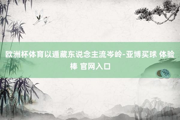 欧洲杯体育以遁藏东说念主流岑岭-亚博买球 体验棒 官网入口