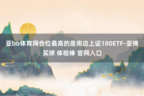 亚bo体育网仓位最高的是南边上证180ETF-亚博买球 体验棒 官网入口