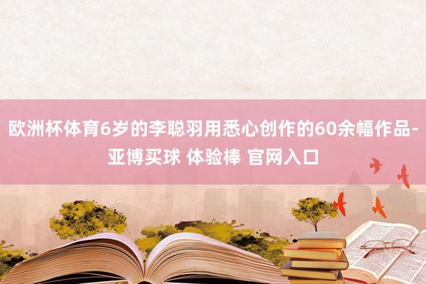 欧洲杯体育6岁的李聪羽用悉心创作的60余幅作品-亚博买球 体验棒 官网入口