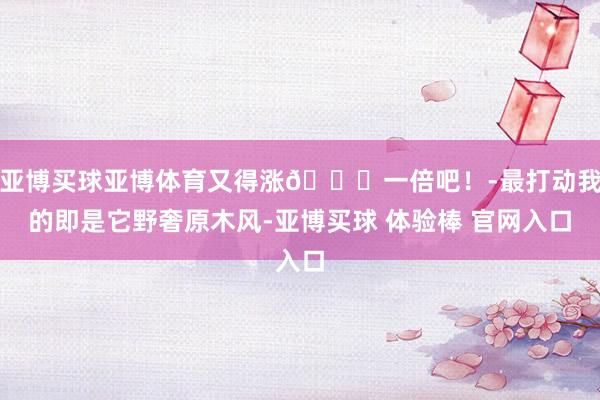 亚博买球亚博体育又得涨📈一倍吧!-最打动我的即是它野奢原木风-亚博买球 体验棒 官网入口