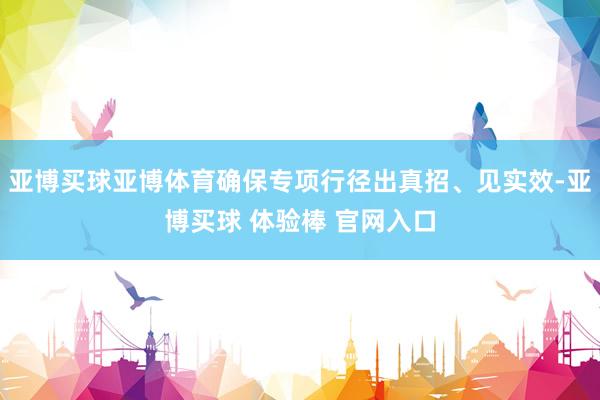 亚博买球亚博体育确保专项行径出真招、见实效-亚博买球 体验棒 官网入口