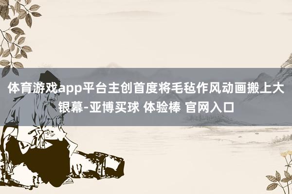 体育游戏app平台主创首度将毛毡作风动画搬上大银幕-亚博买球 体验棒 官网入口