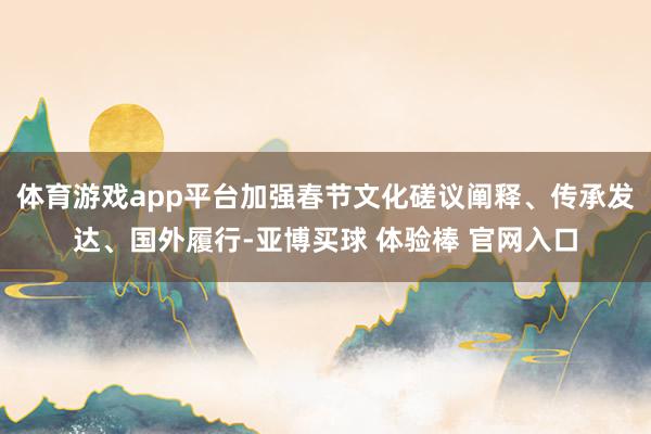 体育游戏app平台加强春节文化磋议阐释、传承发达、国外履行-亚博买球 体验棒 官网入口