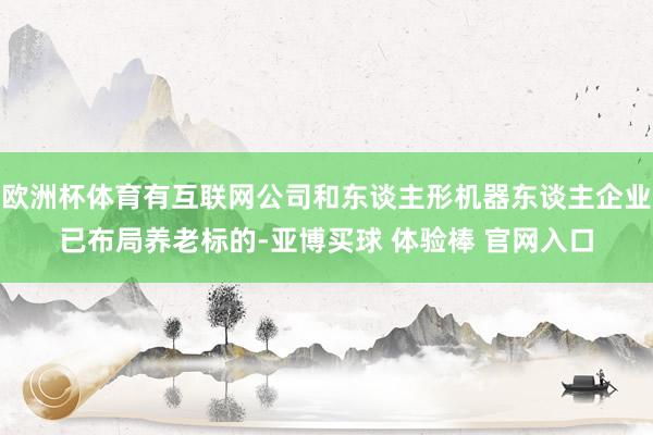 欧洲杯体育有互联网公司和东谈主形机器东谈主企业已布局养老标的-亚博买球 体验棒 官网入口