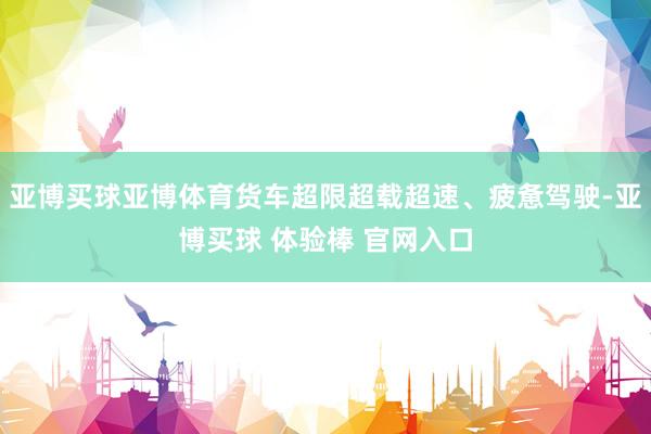 亚博买球亚博体育货车超限超载超速、疲惫驾驶-亚博买球 体验棒 官网入口