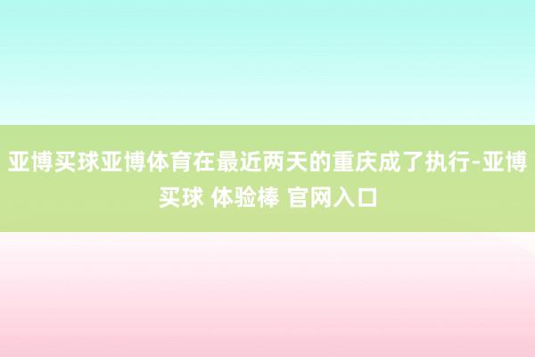 亚博买球亚博体育在最近两天的重庆成了执行-亚博买球 体验棒 官网入口