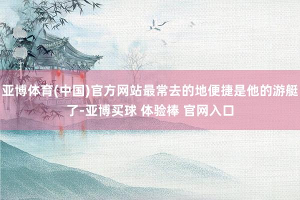 亚博体育(中国)官方网站最常去的地便捷是他的游艇了-亚博买球 体验棒 官网入口