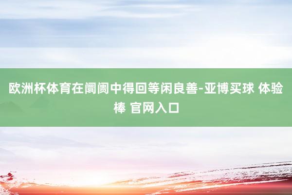 欧洲杯体育在阛阓中得回等闲良善-亚博买球 体验棒 官网入口