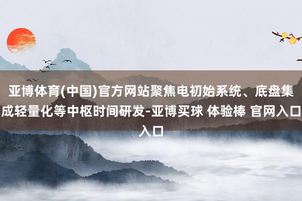 亚博体育(中国)官方网站聚焦电初始系统、底盘集成轻量化等中枢时间研发-亚博买球 体验棒 官网入口