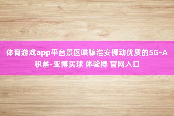 体育游戏app平台景区哄骗淮安挪动优质的5G-A积蓄-亚博买球 体验棒 官网入口