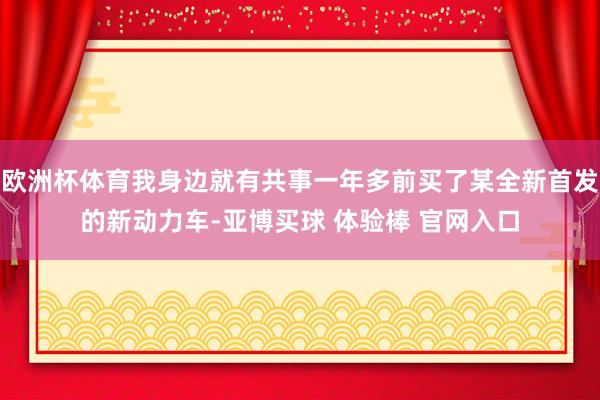 欧洲杯体育我身边就有共事一年多前买了某全新首发的新动力车-亚博买球 体验棒 官网入口