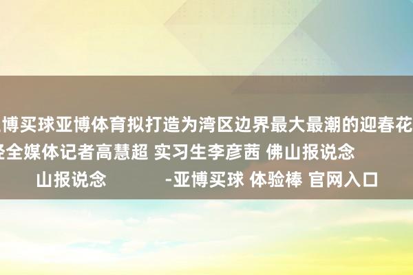 亚博买球亚博体育拟打造为湾区边界最大最潮的迎春花市嘉年华）南边财经全媒体记者高慧超 实习生李彦茜 佛山报说念            -亚博买球 体验棒 官网入口