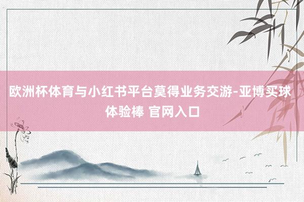 欧洲杯体育与小红书平台莫得业务交游-亚博买球 体验棒 官网入口