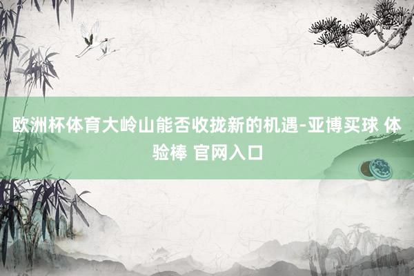 欧洲杯体育大岭山能否收拢新的机遇-亚博买球 体验棒 官网入口