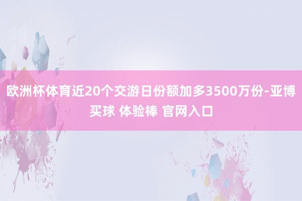 欧洲杯体育近20个交游日份额加多3500万份-亚博买球 体验棒 官网入口
