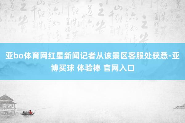 亚bo体育网红星新闻记者从该景区客服处获悉-亚博买球 体验棒 官网入口