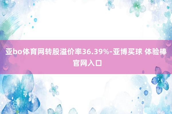 亚bo体育网转股溢价率36.39%-亚博买球 体验棒 官网入口