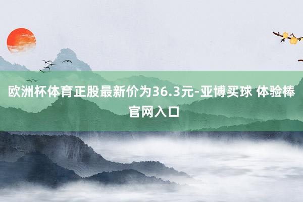 欧洲杯体育正股最新价为36.3元-亚博买球 体验棒 官网入口