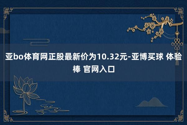 亚bo体育网正股最新价为10.32元-亚博买球 体验棒 官网入口