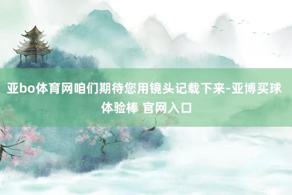亚bo体育网咱们期待您用镜头记载下来-亚博买球 体验棒 官网入口