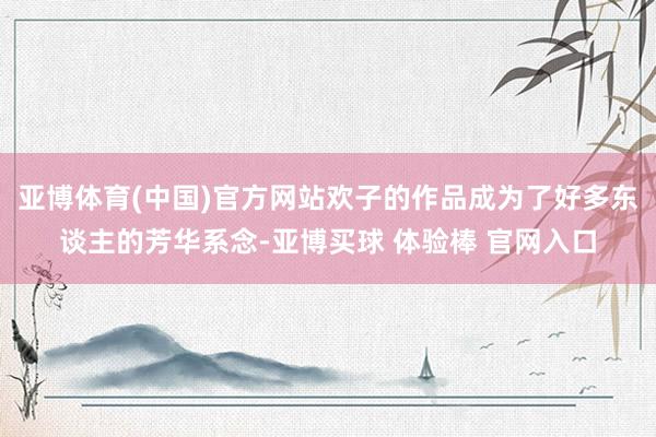 亚博体育(中国)官方网站欢子的作品成为了好多东谈主的芳华系念-亚博买球 体验棒 官网入口