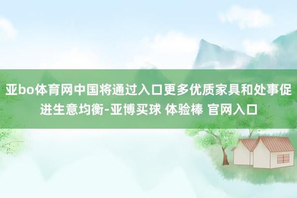 亚bo体育网中国将通过入口更多优质家具和处事促进生意均衡-亚博买球 体验棒 官网入口