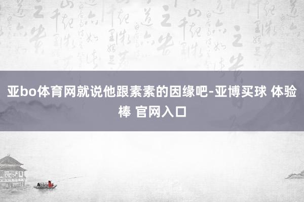 亚bo体育网就说他跟素素的因缘吧-亚博买球 体验棒 官网入口