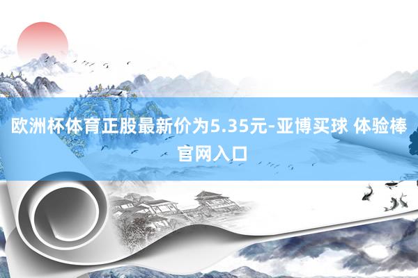 欧洲杯体育正股最新价为5.35元-亚博买球 体验棒 官网入口