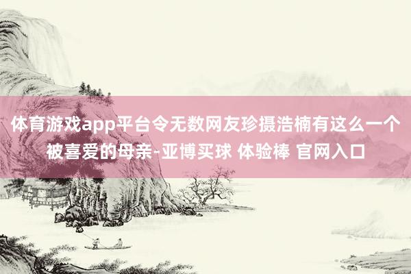 体育游戏app平台令无数网友珍摄浩楠有这么一个被喜爱的母亲-亚博买球 体验棒 官网入口