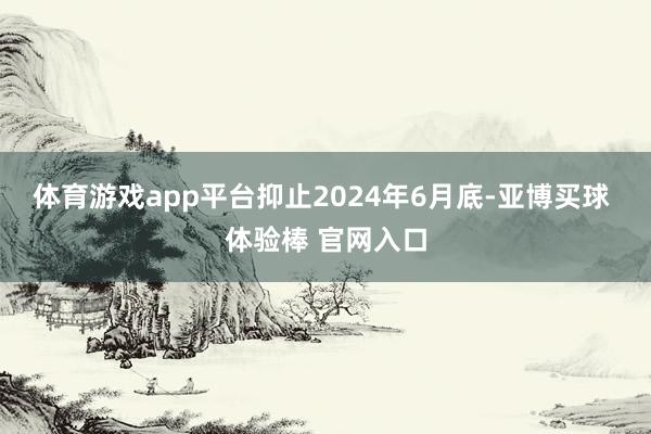 体育游戏app平台抑止2024年6月底-亚博买球 体验棒 官网入口
